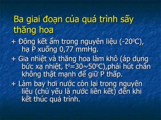 Ba giai đoạn của quá trình sấy thăng hoa + Đông kết ẩm trong nguyên liệu (-20 0 C), hạ P xuống 0,77 mmHg. + Gia nhiệt và thăng hoa làm khô (áp dụng bức xạ nhiệt, t 0 =30~50 0 C),phải hút chân không thật mạnh để giữ P thấp. + Làm bay hơi nước còn lại trong nguyên liệu (chủ yếu là nước liên kết) đến khi kết thúc quá trình. 