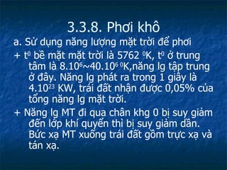 3.3.8. Phơi khô a. Sử dụng năng lượng mặt trời để phơi + t 0  bề mặt mặt trời là 5762  0 K, t 0  ở trung tâm là 8.10 6 ~40.10 6 0 K,năng lg tập trung ở đây. Năng lg phát ra trong 1 giây là 4.10 23  K W, trái đất nhận được 0,05% của tổng năng lg mặt trời. + Năng lg MT đi qua chân khg 0 bị suy giảm đến lớp khí quyển thì bị suy giảm dần. Bức xạ MT xuống trái đất gồm trực xạ và tán xạ.  
