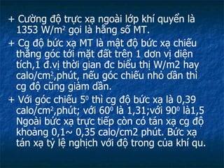 + Cường độ trực xạ ngoài lớp khí quyển là 1353  W/m 2  gọi là hằng số MT. + Cg độ bức xạ MT là mật độ bức xạ chiếu thẳng góc tới mặt đất trên 1 dơn vị diện tích,1 đ.vị thời gian đc biểu thị W/m2 hay calo/cm 2 ,phút, nếu góc chiếu nhỏ dần thì cg độ cũng giảm dần. + Với góc chiếu 5 0  thì cg độ bức xạ là 0,39 calo/cm 2 ,phút; với 60 0  là 1,31;với 90 0  là1,5 Ngoài bức xạ trực tiếp còn có tán xạ cg độ khoảng 0,1~ 0,35 calo/cm2 phút. Bức xạ tán xạ tỷ lệ nghịch với độ trong của khí qu. 