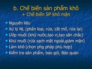 b. Chế biến sản phẩm khô + Chế biến SP khô mặn Nguyên liệu  Xử lý NL (phân loại, rửa, cắt mổ, rửa lại) Ướp muối (khử nước,tạo vị,tạo săn chắc) Khử muối (rửa sạch mặt ngoài,giảm mặn) Làm khô (chọn phg pháp phù hợp) Kiểm tra sản phẩm, bao gói, Bảo quản 