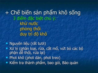 + Chế biến sản phẩm khô sống 3 điểm đặc biệt chú ý:   khử nước   phòng thối   duy trì độ khô   Nguyên liệu (rất tươi) Xử lý (phân loại, rửa, cắt mổ, vứt bỏ các bộ phận dễ thối, rửa lại) Phơi khô (phơi dàn, phơi treo) Kiểm tra thành phẩm, bao gói, Bảo quản 