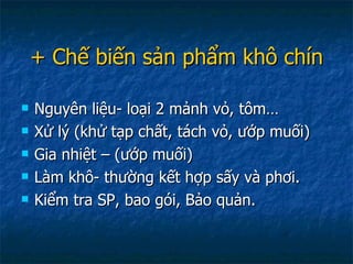 + Chế biến sản phẩm khô chín Nguyên liệu- loại 2 mảnh vỏ, tôm… Xử lý (khử tạp chất, tách vỏ, ướp muối) Gia nhiệt – (ướp muối) Làm khô- thường kết hợp sấy và phơi. Kiểm tra SP, bao gói, Bảo quản. 