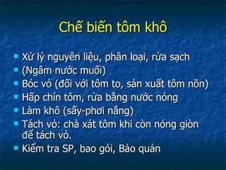 Chế biến tôm khô Xử lý nguyên liệu, phân loại, rửa sạch (Ngâm nước muối) Bóc vỏ (đối với tôm to, sản xuất tôm nõn) Hấp chín tôm, rửa bằng nước nóng Làm khô (sấy-phơi nắng) Tách vỏ: chà xát tôm khi còn nóng giòn để tách vỏ. Kiểm tra SP, bao gói, Bảo quản 