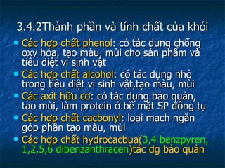 3.4.2Thành phần và tính chất của khói Các hợp chất phenol : có tác dụng chống oxy hóa, tạo màu, mùi cho sản phẩm và tiêu diệt vi sinh vật  Các hợp chất alcohol : có tác dụng nhỏ trong tiêu diệt vi sinh vật,tạo màu, mùi Các axit hữu cơ : có tác dụng bảo quản, tao mùi, làm protein ở bề mặt SP đông tụ Các hợp chất cacbonyl : loại mạch ngắn góp phần tạo màu, mùi Các hợp chất hydrocacbua( 3,4 benzpyren, 1,2,5,6 dibenzanthracen )tác dg bảo quản 