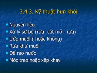 3.4.3. Kỹ thuật hun khói Nguyên liệu Xử lý sơ bộ (rửa- cắt mổ - rửa) Ướp muối ( hoặc không) Rửa khử muối Để ráo nước Móc treo hoặc xếp khay 