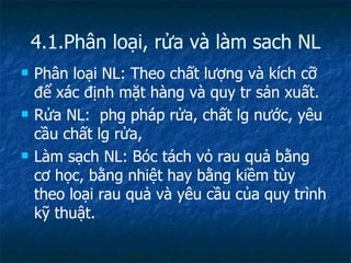 4.1.Phân loại, rửa và làm sach NL Phân loại NL: Theo chất lượng và kích cỡ để xác định mặt hàng và quy tr sản xuất.  Rửa NL:  phg pháp rửa, chất lg nước, yêu cầu chất lg rửa,  Làm sạch NL: Bóc tách vỏ rau quả bằng cơ học, bằng nhiệt hay bằng kiềm tùy theo loại rau quả và yêu cầu của quy trình kỹ thuật. 