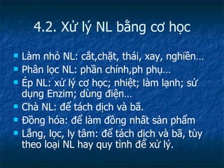 4.2. Xử lý NL bằng cơ học Làm nhỏ NL: cắt,chặt, thái, xay, nghiền… Phân lọc NL: phần chính,ph phụ… Ép NL: xử lý cơ học; nhiệt; làm lạnh; sử dụng Enzim; dùng điện… Chà NL: để tách dịch và bã. Đồng hóa: để làm đồng nhất sản phẩm Lắng, lọc, ly tâm: để tách dịch và bã, tùy theo loại NL hay quy tình để xử lý. 