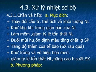 4.3. Xử lý nhiệt sơ bộ 4.3.1.Chần và hấp:  a.   Mục đích : + Thay đổi cấu tr, thể tích và khối lượng NL + Khử khg khí trong gian bào của NL + Làm mềm ,giảm tỷ lệ tổn thất NL + Đuổi mùi hư,ổn định mầu tăng chất lg SP + Tăng độ thấm của tế bào (SX rau quả) + Khử trùng và vô hiệu hóa men. + giảm tỷ lệ tổn thất NL,nâng cao h suất SX b. Phương pháp: 