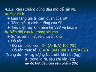 4.3.2. Rán (Chiên) dùng dầu mỡ để rán NL a/ Mục đích: + Làm tăng giá trị cảm quan của SP + Tăng giá trị dinh dưỡng của SP + Tiêu diệt hay kìm hãm hệ VSV và Enzim b/ Biến đổi của NL trong khi rán + Sự truyền nhiệt và chuyển khối + Độ rán:  - Độ rán biểu kiến  X= (A- B/A) 100 (%) - Độ rán thực tế  X’ =(A- B/A) 100 + Bm/A (%)  Trong đó:  A- trg lượng NL trước khi rán (kg) B- trọng lg NL sau khi rán (kg) m- độ hút dầu của sản phẩm (%)  