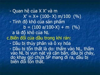 - Quan hệ của X X’ và m X’ = X+ (100- X) m/100  (%) - Tính độ khô của sản phẩm b = (100 a/100-X) + m  (%) a là độ khô của NL c.Biến đổi của dầu trong khi rán:  - Dầu bị thủy phân và ô xy hóa - Dầu bị tổn thất là do: thấm vào NL, thấm vào NL bị vụn nát và cặn bẩn, dầu bị cháy, do khay giỏ chứa SP mang đi ra, dầu bị biến đổi tổn thất. 