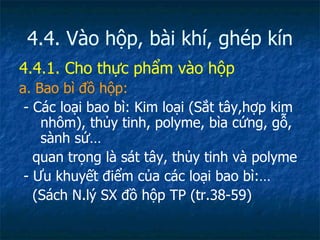 4.4. Vào hộp, bài khí, ghép kín 4.4.1. Cho thực phẩm vào hộp a. Bao bì đồ hộp: - Các loại bao bì: Kim loại (Sắt tây,hợp kim nhôm), thủy tinh, polyme, bìa cứng, gỗ, sành sứ… quan trọng là sát tây, thủy tinh và polyme - Ưu khuyết điểm của các loại bao bì:… (Sách N.lý SX đồ hộp TP (tr.38-59) 