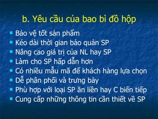 b. Yêu cầu của bao bì đồ hộp Bảo vệ tốt sản phẩm Kéo dài thời gian bảo quản SP Nâng cao giá trị của NL hay SP Làm cho SP hấp dẫn hơn Có nhiều mẫu mã để khách hàng lựa chọn Dễ phân phối và trưng bày Phù hợp với loại SP ăn liền hay C biến tiếp Cung cấp những thông tin cần thiết về SP 