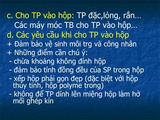 c. Cho TP vào hộp:  TP đặc,lỏng, rắn… Các máy móc TB cho TP vào hộp… d. Các yêu cầu khi cho TP vào hộp + Đảm bảo vệ sinh môi trg và công nhân  + Những điểm cần chú ý: - chừa khoảng không đỉnh hộp - đảm bảo tính đồng đều của SP trong hộp - xếp hộp phải gọn đẹp (đặc biệt với hộp thủy tinh, hộp polyme trong) - không để TP dính lên miệng hộp làm hở mối ghép kín 