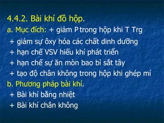 4.4.2. Bài khí đồ hộp . a. Mục đích:  + giảm P   trong hộp khi T Trg + giảm sự ôxy hóa các chất dinh dưỡng + hạn chế VSV hiếu khí phát triển + hạn chế sự ăn mòn bao bì sắt tây + tạo độ chân không trong hộp khi ghép mí b. Phương pháp bài khí . + Bài khí bằng nhiệt + Bài khí chân không 