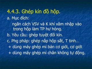 4.4.3. Ghép kín đồ hộp . a. Mục đích:  ngăn cách VSV và K khí xâm nhập vào trong hộp làm TP hư hỏng. b. Yêu cầu: ghép tuyệt đối kín. c. Phg pháp: ghép nắp hộp sắt, T tinh… + dùng máy ghép mí bán cơ giới, cơ giới + dùng máy ghép mí chân không tự động. 