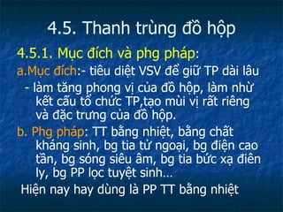 4.5. Thanh trùng đồ hộp 4.5.1. Mục đích và phg pháp : a.Mục đích :- tiêu diệt VSV để giữ TP dài lâu - làm tăng phong vị của đồ hộp, làm nhừ kết cấu tổ chức TP,tạo mùi vị rất riêng và đặc trưng của đồ hộp. b. Phg pháp : TT bằng nhiệt, bằng chất kháng sinh, bg tia tử ngoại, bg điện cao tần, bg sóng siêu âm, bg tia bức xạ điên ly, bg PP lọc tuyệt sinh… Hiện nay hay dùng là PP TT bằng nhiệt 