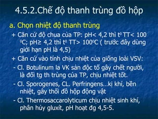 4.5.2.Chế độ thanh trùng đồ hộp a. Chọn nhiệt độ thanh trùng + Căn cứ độ chua của TP: pH< 4,2 thì t 0  TT< 100  0 C; pH ≥ 4,2 thì t 0  TT> 100 0 C ( trước đây dùng giới hạn pH là 4,5) + Căn cứ vào tính chịu nhiệt của giống loài VSV: - Cl. Botulinum la VK sản độc tố gây chết người, là đối tg th trùng của TP, chịu nhiệt tốt. - Cl. Sporogenes, CL. Perfringens…kị khí, bền nhiệt, gây thối đồ hộp động vật - Cl. Thermosaccarolyticum chịu nhiệt sinh khí, phân hủy gluxít, pH hoạt đg 4,5-5. 