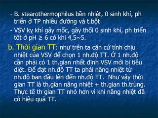 - B. stearothermophilus bền nhiệt, 0 sinh khí, ph triển ở TP nhiều đường và t.bột - VSV kỵ khí gây mốc, gây thối 0 sinh khí, ph triển tốt ở pH  ≥ 6 có khi 4,5~5. b. Thời gian TT : như trên ta căn cứ tính chịu nhiệt của VSV để chọn 1 nh.độ TT. Ở 1 nh.độ cần phải có 1 th.gian nhất định VSV mới bị tiêu diệt. Để đạt nh.độ TT ta phải nâng nhiệt từ nh.độ ban đầu lên đến nh.độ TT.  Như vậy thời gian TT là th.gian nâng nhiệt + th.gian th.trùng. Thực tế th gian TT nhỏ hơn vì khi nâng nhiệt đã có hiệu quả TT. 