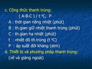 c. Công thức thanh trùng: ( A-B-C ) / t  0 C,  P A : thời gian nâng nhiệt (phút) B : th.gian giữ nhiệt thanh trùng (phút) C : th.gian hạ nhiệt (phút) t  : nhiệt độ th.trùng (t  0 C) P  : áp suất đối kháng (atm) d. Thiết bị và phương pháp thanh trùng: (vẽ và giảng ngoài) 