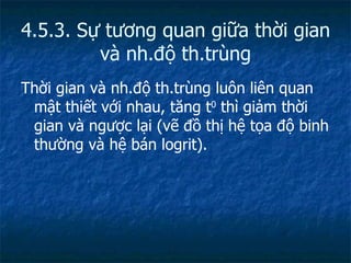 4.5.3. Sự tương quan giữa thời gian và nh.độ th.trùng Thời gian và nh.độ th.trùng luôn liên quan mật thiết với nhau, tăng t 0  thì giảm thời gian và ngược lại (vẽ đồ thị hệ tọa độ binh thường và hệ bán logrit). 