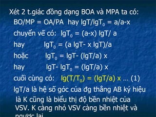 Xét 2 t.giác đồng dạng BOA và MPA ta có: BO/MP = OA/PA  hay lgT/lgT 0  = a/a-x chuyển vế có:  lgT 0  = (a-x) lgT/ a hay  lgT 0  = (a lgT- x lgT)/a hoặc  lgT 0  = lgT- (lgT/a) x hay  lgT- lgT 0  = (lgT/a) x cuối cùng có:  lg(T/T 0 ) = (lgT/a) x  … (1) lgT/a là hệ số góc của đg thẳng AB ký hiệu  là K cũng là biểu thị độ bền nhiệt của VSV. K càng nhỏ VSV càng bền nhiệt và ngược lại. 