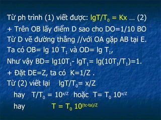 Từ ph trình (1) viết được:  lgT/T 0  = Kx  … (2) + Trên OB lấy điểm D sao cho DO=1/10 BO Từ D vẽ đường thẳng //với OA gặp AB tại E. Ta có OB= lg 10 T 1  và OD= lg T 1 , Như vậy BD= lg10T 1 - lgT 1 = lg(10T 1 /T 1 )=1. + Đặt DE=Z, ta có  K=1/Z . Từ (2) viết lại  lgT/T 0 = x/Z hay  T/T 0  = 10 x/Z  hoặc  T= T 0  10 x/Z hay  T = T 0  10 (tc-ta)/Z 
