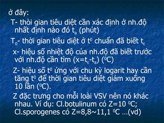 ở đây:  T- thòi gian tiêu diệt cần xác định ở nh.độ nhất định nào đó t a  (phút) T 0 - thời gian tiêu diệt ở t 0  chuẩn đã biết t c x- hiệu số nhiệt độ của nh.độ đã biết trước với nh.độ cần tìm (x=t c -t a ) ( 0 C) Z- hiệu số t 0  ứng với chu kỳ logarit hay cần tăng t 0  để thời gian tiêu diệt giảm xuống 10 lần ( 0 C).  Z đặc trưng cho mỗi loài VSV nên nó khác nhau. Ví dụ: Cl.botulinum có Z=10  0 C; Cl.sporogenes có Z=8,8~11,1  0 C …(vd) 