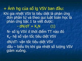 + Ảnh hg của số lg VSV ban đầu: Khi gia nhiệt VSV bị tiêu diệt là phản ứng đơn phân tử và theo qui luật toán học là phản ứng bậc 1 ta viết được: - dN/dT = K 0 N  (1) N- số lg VSV ở thời điểm TT nào đó K 0 - hệ số vận tốc tiêu diệt VSV dN/dT- vận tốc tiêu diệt VSV dấu – biểu thị khi gia nhiệt số lượng VSV giảm xuông. 