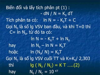 Biến đổi và lấy tích phân pt (1) : - dN / N = K 0  dT Tích phân ta có:  ln N = - K 0 T + C Gọi N 0  là số lg VSV ban đầu, và khi T=0 thì C= ln N 0 , từ đó ta có: ln N = - K 0 T + ln N 0 hay  ln N 0  – ln N = K 0 T hoặc  ln (N 0 / N) = K 0 T Gọi N C  là số lg VSV cuối TT và K=K 0 / 2,303  thì  lg ( N 0  / N C ) = K T …..(2) hay  N 0  / N C  = 10  KT  