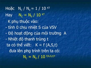 Hoặc  N C  / N 0  = 1 / 10  KT Hay  N C  = N 0  / 10  KT K phụ thuộc vào: - tính 0 chịu nhiệt S của VSV  - Độ hoạt động của môi trường  A - Nhiệt độ thanh trùng t ta có thể viết:  K = f (A,S,t) đưa lên phg trình trên ta có: N C  = N 0  / 10  f(A,S,t)T 