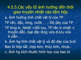 4.5.5.Các yếu tố ảnh hưởng đến thời gian truyền nhiệt vào tâm hộp a. Ảnh hưởng tính chất vật lý của TP TP rắn, đặc, lỏng, nước … ; Độ dày của TP TP lỏng tr. Nhiệt =đối lưu, TP rắn tr.nhiệt = truyền dẫn, loại đặc lỏng vừa đ.lưu vừa tr.dẫn… b. Ảnh hg tính chất vật lý và độ dày của b.bì Bao bì hộp sắt ,hợp kim, thủy tinh, nhựa…  c. Ảnh hg kích thước hình học của bao bì 