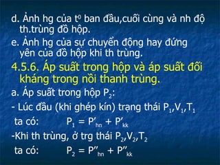 d. Ảnh hg của t 0  ban đầu,cuối cùng và nh độ th.trùng đồ hộp. e. Ảnh hg của sự chuyển động hay đứng yên của đồ hộp khi th trùng. 4.5.6. Áp suất trong hộp và áp suất đối kháng trong nồi thanh trùng. a. Áp suất trong hộp P 2 : - Lúc đầu (khi ghép kín) trạng thái P 1 ,V 1 ,T 1 ta có:  P 1  = P’ hn  + P’ kk -Khi th trùng, ở trg thái P 2 ,V 2 ,T 2 ta có:  P 2  = P’’ hn  + P’’ kk 