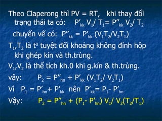 Theo Claperong thì PV = RT,  khi thay đổi trạng thái ta có:  P’ kk  V 1 / T 1 = P’’ kk  V 2 / T 2 chuyển vế có:  P’’ kk  = P’ kk  (V 1 T 2 /V 2 T 1 ) T 1 ,T 2  là t 0  tuyệt đối khoảng không đỉnh hộp khi ghép kín và th.trùng. V 1 ,V 2  là thể tích kh.0 khi g.kín & th.trùng. vậy:  P 2  = P’’ hn  + P’ kk  (V 1 T 2 / V 2 T 1 ) Vì  P 1  = P’ hn + P’ kk   nên  P’ kk = P 1 - P’ hn Vậy:  P 2  = P’’ hn  + (P 1 - P’ hn ) V 1 / V 2 (T 2 /T 1 ) 