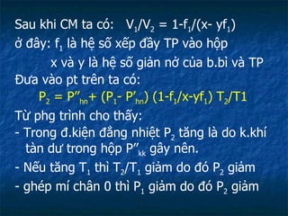 Sau khi CM ta có:  V 1 /V 2  = 1-f 1 /(x- yf 1 ) ở đây: f 1  là hệ số xếp đầy TP vào hộp x và y là hệ số giản nở của b.bì và TP Đưa vào pt trên ta có: P 2  = P’’ hn + (P 1 - P’ hn ) (1-f 1 /x-yf 1 ) T 2 /T1 Từ phg trình cho thấy: - Trong đ.kiện đẳng nhiệt P 2  tăng là do k.khí tàn dư trong hộp P’’ kk  gây nên. - Nếu tăng T 1  thì T 2 /T 1  giảm do đó P 2  giảm  - ghép mí chân 0 thì P 1  giảm do đó P 2  giảm 