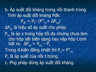b. Áp suất đối kháng trong nồi thanh trùng Tính áp suất đối kháng Pđk: P đk  = P 2 - (P’’ hn +  Δ P cp ) Δ P cp  là hiệu số áp suất cho phép P cp  là áp s trong hộp tối đa nhưng chưa làm cho hộp sắt biến dạng hay năp hộp t.tinh bật ra.  Δ P cp  = P cp  – P n Trong đ.kiện đẳng nhiệt thì P n = P’’ hn P n  là áp suất của nồi t.trùng. c. Phg pháp dùng áp suất đối kháng. 