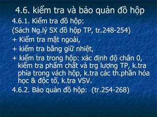4.6. kiểm tra và bảo quản đồ hộp 4.6.1. Kiểm tra đồ hộp: (Sách Ng.lý SX đồ hộp TP, tr.248-254) + Kiểm tra mặt ngoài, + kiểm tra bằng giữ nhiệt, + kiểm tra trong hộp: xác định độ chân 0, kiểm tra phẩm chất và trg lượng TP, k.tra phía trong vách hộp, k.tra các th.phần hóa học & độc tố, k.tra VSV. 4.6.2. Bảo quản đồ hộp:  (tr.254-268) 