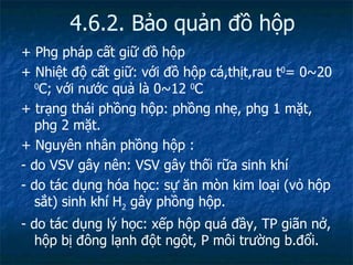 4.6.2. Bảo quản đồ hộp + Phg pháp cất giữ đồ hộp + Nhiệt độ cất giữ: với đồ hộp cá,thịt,rau t 0 = 0~20  0 C; với nước quả là 0~12  0 C + trạng thái phồng hộp: phồng nhẹ, phg 1 mặt, phg 2 mặt. + Nguyên nhân phồng hộp : - do VSV gây nên: VSV gây thối rữa sinh khí - do tác dụng hóa học: sự ăn mòn kim loại (vỏ hộp sắt) sinh khí H 2  gây phồng hộp. - do tác dụng lý học: xếp hộp quá đầy, TP giãn nở, hộp bị đông lạnh đột ngột, P môi trường b.đổi. 