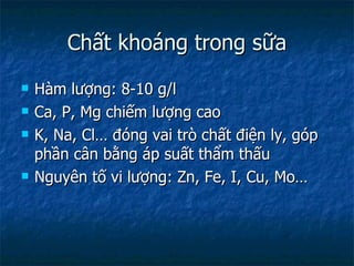 Chất khoáng trong sữa Hàm lượng: 8-10 g/l Ca, P, Mg chiếm lượng cao K, Na, Cl… đóng vai trò chất điện ly, góp phần cân bằng áp suất thẩm thấu Nguyên tố vi lượng: Zn, Fe, I, Cu, Mo… 
