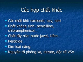 Các hợp chất khác Các chất khí: cacbonic, oxy, nitơ  Chất kháng sinh: penicilline, chloramphenicol… Chất tẩy rửa: nước javel, kiềm… Pesticide Kim loại nặng Nguyên tố phóng xạ, nitrate, độc tố VSV 