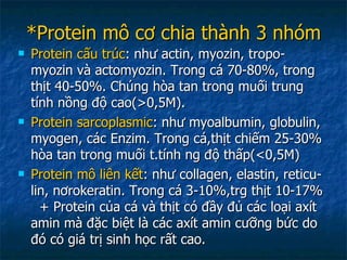 *Protein mô cơ chia thành 3 nhóm Protein cấu trúc : như actin, myozin, tropo- myozin và actomyozin. Trong cá 70-80%, trong thịt 40-50%. Chúng hòa tan trong muối trung tính nồng độ cao(>0,5M). Protein sarcoplasmic : như myoalbumin, globulin, myogen, các Enzim. Trong cá,thịt chiếm 25-30% hòa tan trong muối t.tính ng độ thấp(<0,5M) Protein mô liên kết : như collagen, elastin, reticu-lin, nơrokeratin. Trong cá 3-10%,trg thịt 10-17%  + Protein của cá và thịt có đầy đủ các loại axít amin mà đặc biệt là các axít amin cưỡng bức do đó có giá trị sinh học rất cao. 
