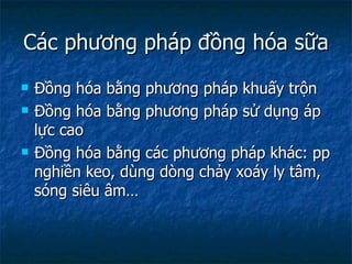 Các phương pháp đồng hóa sữa Đồng hóa bằng phương pháp khuấy trộn Đồng hóa bằng phương pháp sử dụng áp lực cao Đồng hóa bằng các phương pháp khác: pp nghiền keo, dùng dòng chảy xoáy ly tâm, sóng siêu âm… 