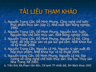 TÀI LIỆU THAM KHẢO 1. Nguyễn Trọng Cẩn, Đỗ Minh Phụng. Công nghệ chế biến thực phẩm thủy sản (tập 2). Nhà xuất bản Nông nghiệp, 1990. 2. Nguyễn Trọng Cẩn, Đỗ Minh Phụng, Nguyễn Anh Tuấn. Nguyên liệu chế biến thủy sản. NXB Nông nghiệp 2006. 3. Nguyễn Trọng Cẩn, Đỗ Minh Phụng, Nguyễn Lệ Hà. Công nghệ  đồ hộp thủy sản và gia súc gia cầm. NXB Khoa học và Kỹ thuật 2008. 4. Nguyễn Trọng Cẩn, Nguyễn Lệ Hà. Nguyên lý sản xuất đồ hộp thực phẩm. NXB Khoa học và kỹ thuật 2009. 5. Nguyễn trọng Cẩn, Đỗ Minh Phụng, Nguyễn Lệ Hà. Đại cương về công nghệ chế biến thủy sản. Đại học Thủy sản Nha Trang XB 2002. 6. Trần Đức BA,Phạm Văn Bôn. CN lạnh TP nhiệt đới, ĐH Bách khoa 1993  