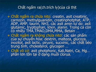 Chất ngấm ra(ch.trích ly)của cá thịt + Chất ngấm ra chứa nito : creatin, axit creatinic, carnozin, methylguanidin, creatinphotphat, ATP, ADP, AMP, taurin, NH3, các axit amin tự do: axit glutamic, tryptophan, lơxin, alanin. Trong cá còn có nhiều TMA,TMAO,DMA,MMA, Betain … + Chất ngấm ra không chứa nitơ : các sản phẩm của sự chuyển hóa: dextrin, maltoza, glucoza, inozitol, axit lactic, piruvic, sucxinic, các chất béo trung tính, cholesterol, glycogen … +   Chất vô cơ :  axit photphoric, Kali,Natri, Ca, Mg… phần lơn tồn tại ở dạng muối clorua. 