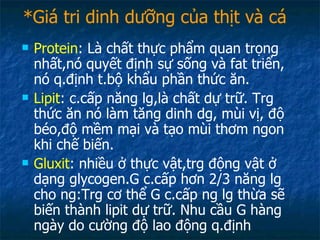 *Giá tri dinh dưỡng của thịt và cá Protein : Là chất thực phẩm quan trọng nhất,nó quyết định sự sống và fat triển, nó q.định t.bộ khẩu phần thức ăn. Lipit : c.cấp năng lg,là chất dự trữ. Trg thức ăn nó làm tăng dinh dg, mùi vị, độ béo,độ mềm mại và tạo mùi thơm ngon khi chế biến. Gluxit : nhiều ở thực vật,trg động vật ở dạng glycogen.G c.cấp hơn 2/3 năng lg cho ng:Trg cơ thể G c.cấp ng lg thừa sẽ biến thành lipit dự trữ. Nhu cầu G hàng ngày do cường độ lao động q.định 