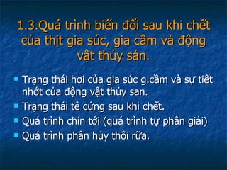 1.3.Quá trình biến đổi sau khi chết của thịt gia súc, gia cầm và động vật thủy sản. Trạng thái hơi của gia súc g.cầm và sự tiết nhớt của động vật thủy san. Trạng thái tê cứng sau khi chết. Quá trình chín tới (quá trình tự phân giải) Quá trình phân hủy thối rữa. 