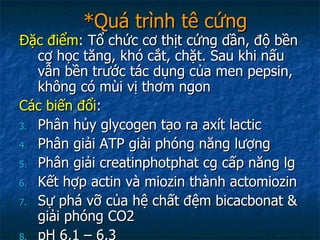 *Quá trình tê cứng Đặc điểm : Tổ chức cơ thịt cứng dần, độ bền cơ học tăng, khó cắt, chặt. Sau khi nấu vẫn bền trước tác dụng của men pepsin, không có mùi vị thơm ngon Các biến đổi : Phân hủy glycogen tạo ra axít lactic Phân giải ATP giải phóng năng lượng Phân giải creatinphotphat cg cấp năng lg Kết hợp actin và miozin thành actomiozin Sự phá vỡ của hệ chất đệm bicacbonat & giải phóng CO2 pH 6,1 – 6,3 