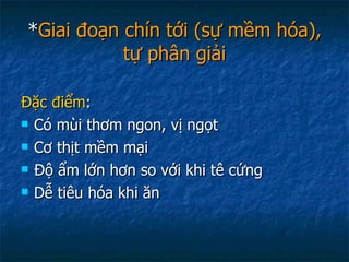 * Giai đoạn chín tới (sự mềm hóa), tự phân giải Đặc điểm : Có mùi thơm ngon, vị ngọt Cơ thịt mềm mại Độ ẩm lớn hơn so với khi tê cứng Dễ tiêu hóa khi ăn 