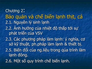 Chương 2 :  Bảo quản và chế biến lạnh thịt, cá  2.1. Nguyên lý sinh lạnh 2.2. Ảnh hưởng của nhiệt độ thấp tới sự phát triển của VSV 2.3. Các phương pháp làm lạnh: ý nghĩa, cơ sở kỹ thuật, ph.pháp làm lạnh & thiết bị. 2.5. Biến đổi của ng.liệu trong qúa trình làm lạnh đông. 2.6. Một số quy trình chế biến lạnh. 