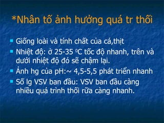 *Nhân tố ảnh hưởng quá tr thối Giống loài và tính chất của cá,thịt Nhiệt độ: ở 25-35  0 C tốc độ nhanh, trên và dưới nhiệt độ đó sẽ chậm lại. Ảnh hg của pH:~ 4,5-5,5 phát triển nhanh Số lg VSV ban đầu: VSV ban đầu càng nhiều quá trình thối rữa càng nhanh. 
