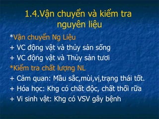 1.4.Vận chuyển và kiểm tra  nguyên liệu * Vận chuyển Ng Liệu + VC động vật và thủy sản sống + VC động vật và Thủy sản tươi *Kiểm tra chất lượng NL + Cảm quan: Mầu sắc,mùi,vị,trạng thái tốt. + Hóa học: Khg có chất độc, chất thối rữa + Vi sinh vật: Khg có VSV gây bệnh 